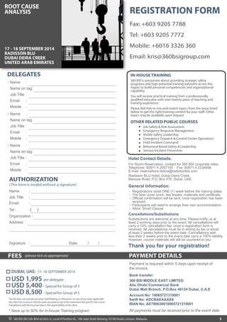 PAYMENT DETAILSFEES (please tick as appropriate)
3
Thank you for your registration!
* Save up to 50% for In-house Training program
Payment is required within 5 days upon receipt of
the invoice.
All payments must be received prior to the event date
Hotel Contact Details:
OTHER RELATED PUBLIC COURSES
Job Safety & Risk Assessment
Emergency Response Management
Visible Safety Leadership
Emergency Dispatch & Control Center Operations
Field Incident Command
Behavioral Based Safety & Leadership
Serious Incident Prevention
360 BSI is passionate about providing strategic safety
programs and high potential training solutions across the
region to build personal competencies and organizational
capability.
You will receive practical training from a professionally
qualified educator with over twenty years of teaching and
training experience.
Please feel free to mix-and-match topics from the areas listed
below to get the right training content for your staff. Other
topics may be available upon request.
IN-HOUSE TRAINING
Fax: +603 9205 7788
Tel: +603 9205 7772
Mobile: +6016 3326 360
Email: kris@360bsigroup.com
REGISTRATION FORM
Name
Name on tag
Job Title
Email
Mobile
:
:
:
:
:
Name
Name on tag
Job Title
Email
Mobile
:
:
:
:
:
Name
Name on tag
Job Title
Email
Mobile
:
:
:
:
:
1
2
3
DELEGATES
AUTHORIZATION
(This form is invalid without a signature)
Name :
Job Title :
Email :
( )Tel :
Organization :
Address :
Signature : Date: / /
USD 8,500- Special for Group of 5
USD 5,400- Special for Group of 3
USD 1,995 per delegate
Bank transfer:
360 BSI MIDDLE EAST LIMITED
Abu Dhabi Commercial Bank
Dubai Mall Branch, P.O.Box 49124 Dubai, U.A.E
Account No: 10065721319001
Swift No: ADCBAEAAXXX
IBAN No: AE780030010065721319001
The fee does not include any taxes (withholding or otherwise). In case of any taxes applicable
the client has to ensure that the taxes are paid on top of the investment fee paid for the course.
Compliance with the local tax laws is the responsibility of the client.
For Room Reservation, contact for 360 BSI corporate rates.
Telephone: 00971 4 2057105 Fax: 00971 4 2234698
E-mail: reservations.dxbza@radissonblu.com
Radisson BLU Hotel, Dubai Deira Creek
Baniyas Road, P.O. Box 476, Dubai, UAE
17 - 18 SEPTEMBER 2014
RADISSON BLU
DUBAI DEIRA CREEK
UNITED ARAB EMIRATES
DUBAI, UAE: 17- 18 SEPTEMBER 2014
Substitutions are welcome at any time. Please notify us at
least 2 working days prior to the event. All cancellations will
carry a 10% cancellation fee, once a registration form is
received. All cancellations must be in writing by fax or email
at least 2 weeks before the event date. Cancellations with
less than 2 weeks prior to the event date carry a 100% liability.
However, course materials will still be couriered to you.
General Information:
Registrations close ONE (1) week before the training dates.
The fees cover lunch, tea breaks, materials and certificate.
Official confirmation will be sent, once registration has been
received.
Participants will need to arrange their own accommodation.
Attire: Smart Casual
1
2
3
4
5
Cancellations/Substitutions
360 BSI (M) Sdn Bhd (833835-X), Level 8 Pavilion KL, 168 Jalan Bukit Bintang, 55100 Kuala Lumpur, Malaysia.©
ROOT CAUSE
ANALYSIS
 
