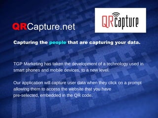 QR Capture.net TGP Marketing has taken the development of a technology used in smart phones and mobile devices, to a new level. Our application will capture user data when they click on a prompt allowing them to access the website that you have  pre-selected, embedded in the QR code.  Capturing the  people   that are capturing your data. 