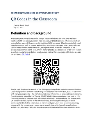 Technology Mediated Learning Case Study

QR Codes in the Classroom
   Creator: Emily Ward
   Sep 11, 2012


Definition and Background
A QR code (short for Quick Response code) is a two-dimensional bar code. Like the more
traditional UPC bar codes you see on most products, a QR code contains information that can
be read when scanned. However, unlike traditional UPC bar codes, QR codes can include much
more information, such as images, website links, and longer messages. In fact, a QR code can
contain 7,089 numerical characters or 4,296 alphanumeric characters compared to the 12
characters available in a UPC code. What's more, QR codes can be scanned by bar code readers
as well as smart phones and other smart devices, making them more accessible to the average
person (Jones, QR Codes).




The QR code developed as a result of the driving popularity of UPC codes in commercial realms.
Users recognized the extreme ease of using bar codes to store information, but -- as is the case
with many developments -- the market wanted more information to be stored in a smaller area.
From this desire, a subsidiary of Toyota, DENSO WAVE in Japan, developed a bar code in 1994
that could be read in two directions and termed it the Quick Response Code. For several years,
QR codes were most popular in the vehicle industry, eventually branching out to other
commercial and industrial enterprises. In more recent years, they have become increasingly
popular with the average smart phone owner as well. Now, with free online applications,
anyone can create a QR code, and anyone with a smart device or bar code scanner can access
 