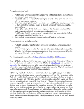 To supplement school work:

       Post QR codes within classroom library books that link to a book trailer, comprehension
       questions, or reader responses.
       Include QR codes on homework sheets that give students helpful reminders of how to
       solve various types of problems.
       Record lessons using an interactive whiteboard and post QR codes to assignment sheets
       or study guides that link to the lesson, so students can refresh their memories of the
       lesson at home.
       Create QR codes that link to the homework page on the classroom website and have
       students post these in their student assignment book/planner.
       Post QR codes that link to supplemental resources within your teacher textbook. This
       way resources are not lost over the years.
       Have students vote on classroom decisions using a QR code as each choice.

To communicate with family/community:

       Post a QR code at the top of all letters sent home, linking to the school or classroom
       website.
       For Open House nights, have teachers record short videos introducing themselves. Post
       QR codes that link to these videos outside teacher classrooms, so parents and families
       can have an interactive tour of the school.

The above suggestions came from Andrew Miller, John Mikulski, and Jill Thompson.

Before QR Codes can be used within your classroom or library effectively, students will need to
know how to access and use them. International ICT educator Clive Roberts has developed a
lesson plan that introduces students to QR code technology and explains how it can be used
within other educational activities. Although he suggests this lesson for 7th grade and above, it
could easily be adjusted to work well with younger students.

Additionally, in order for students to participate in activities using QR codes, they must have
access to mobile technology, such as personal smart phones or iPads. More schools are getting
iPads to be used in the classroom, whether that be a few that can be checked out for use, or a
complete classroom set. If this is the case, they can serve as the technology device, and there is
no need for students to use personal devices. However, if the school is without such devices,
teachers may need to consider getting permission from parents for students to bring and use
their personal devices in the classroom for educational activities. This can be in the form of a
letter or email sent home at least two weeks prior to the planned activity, so as to have time to
make other arrangements if enough devices can not be allocated. Depending on the school's
cell phone policy, teachers may also need to seek permission from administration for these
activities. Knowing that not all students will have smart phones or smart devices, educators
should plan activities that can be completed in groups or partners, so that no one is left without
access to a device.
 