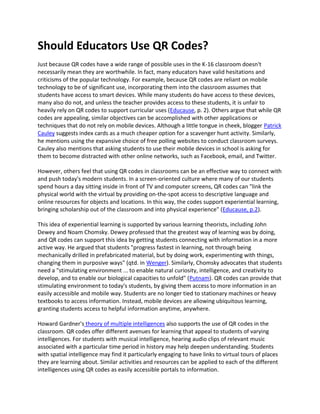 Should Educators Use QR Codes?
Just because QR codes have a wide range of possible uses in the K-16 classroom doesn't
necessarily mean they are worthwhile. In fact, many educators have valid hesitations and
criticisms of the popular technology. For example, because QR codes are reliant on mobile
technology to be of significant use, incorporating them into the classroom assumes that
students have access to smart devices. While many students do have access to these devices,
many also do not, and unless the teacher provides access to these students, it is unfair to
heavily rely on QR codes to support curricular uses (Educause, p. 2). Others argue that while QR
codes are appealing, similar objectives can be accomplished with other applications or
techniques that do not rely on mobile devices. Although a little tongue in cheek, blogger Patrick
Cauley suggests index cards as a much cheaper option for a scavenger hunt activity. Similarly,
he mentions using the expansive choice of free polling websites to conduct classroom surveys.
Cauley also mentions that asking students to use their mobile devices in school is asking for
them to become distracted with other online networks, such as Facebook, email, and Twitter.

However, others feel that using QR codes in classrooms can be an effective way to connect with
and push today's modern students. In a screen-oriented culture where many of our students
spend hours a day sitting inside in front of TV and computer screens, QR codes can "link the
physical world with the virtual by providing on-the-spot access to descriptive language and
online resources for objects and locations. In this way, the codes support experiential learning,
bringing scholarship out of the classroom and into physical experience" (Educause, p.2).

This idea of experiential learning is supported by various learning theorists, including John
Dewey and Noam Chomsky. Dewey professed that the greatest way of learning was by doing,
and QR codes can support this idea by getting students connecting with information in a more
active way. He argued that students "progress fastest in learning, not through being
mechanically drilled in prefabricated material, but by doing work, experimenting with things,
changing them in purposive ways" (qtd. in Wenger). Similarly, Chomsky advocates that students
need a "stimulating environment ... to enable natural curiosity, intelligence, and creativity to
develop, and to enable our biological capacities to unfold" (Putnam). QR codes can provide that
stimulating environment to today's students, by giving them access to more information in an
easily accessible and mobile way. Students are no longer tied to stationary machines or heavy
textbooks to access information. Instead, mobile devices are allowing ubiquitous learning,
granting students access to helpful information anytime, anywhere.

Howard Gardner's theory of multiple intelligences also supports the use of QR codes in the
classroom. QR codes offer different avenues for learning that appeal to students of varying
intelligences. For students with musical intelligence, hearing audio clips of relevant music
associated with a particular time period in history may help deepen understanding. Students
with spatial intelligence may find it particularly engaging to have links to virtual tours of places
they are learning about. Similar activities and resources can be applied to each of the different
intelligences using QR codes as easily accessible portals to information.
 