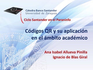 Ciclo Santander en el Paraninfo


Códigos QR y su aplicación
  en el ámbito académico

             Ana Isabel Allueva Pinilla
                  Ignacio de Blas Giral
 