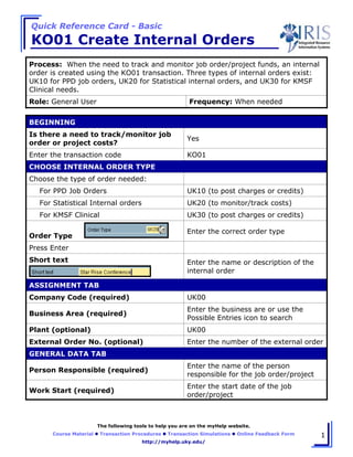 Quick Reference Card - Basic
KO01 Create Internal Orders
The following tools to help you are on the myHelp website.
Course Material Transaction Procedures Transaction Simulations Online Feedback Form
http://myhelp.uky.edu/
1
Process: When the need to track and monitor job order/project funds, an internal
order is created using the KO01 transaction. Three types of internal orders exist:
UK10 for PPD job orders, UK20 for Statistical internal orders, and UK30 for KMSF
Clinical needs.
Role: General User Frequency: When needed
BEGINNING
Is there a need to track/monitor job
order or project costs?
Yes
Enter the transaction code KO01
CHOOSE INTERNAL ORDER TYPE
Choose the type of order needed:
For PPD Job Orders UK10 (to post charges or credits)
For Statistical Internal orders UK20 (to monitor/track costs)
For KMSF Clinical UK30 (to post charges or credits)
Order Type
Enter the correct order type
Press Enter
Short text Enter the name or description of the
internal order
ASSIGNMENT TAB
Company Code (required) UK00
Business Area (required)
Enter the business are or use the
Possible Entries icon to search
Plant (optional) UK00
External Order No. (optional) Enter the number of the external order
GENERAL DATA TAB
Person Responsible (required)
Enter the name of the person
responsible for the job order/project
Work Start (required)
Enter the start date of the job
order/project
 