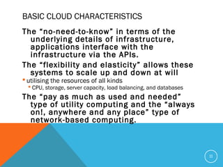 BASIC CLOUD CHARACTERISTICS
The “no-need-to-know” in terms of the
underlying details of infrastructure,
applications interface with the
infrastructure via the APIs.
The “flexibility and elasticity” allows these
systems to scale up and down at will
 utilising the resources of all kinds
 CPU, storage, server capacity, load balancing, and databases
The “pay as much as used and needed”
type of utility computing and the “always
on!, anywhere and any place” type of
network-based computing.
11
 