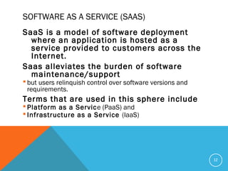SOFTWARE AS A SERVICE (SAAS)
SaaS is a model of software deployment
where an application is hosted as a
service provided to customers across the
Internet.
Saas alleviates the burden of software
maintenance/support
 but users relinquish control over software versions and
requirements.
Terms that are used in this sphere include
 Platform as a Service (PaaS) and
 Infrastructure as a Service (IaaS)
12
 