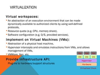 VIRTUALIZATION
Virtual workspaces:
 An abstraction of an execution environment that can be made
dynamically available to authorized clients by using well-defined
protocols,
 Resource quota (e.g. CPU, memory share),
 Software configuration (e.g. O/S, provided services).
Implement on Virtual Machines (VMs):
 Abstraction of a physical host machine,
 Hypervisor intercepts and emulates instructions from VMs, and allows
management of VMs,
 VMWare, Xen, etc.
Provide infrastructure API:
 Plug-ins to hardware/support structures Hardware
OS
App App App
Hypervisor
OS OS
Virtualized Stack
 