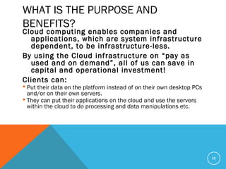 WHAT IS THE PURPOSE AND
BENEFITS?
Cloud computing enables companies and
applications, which are system infrastructure
dependent, to be infrastructure-less.
By using the Cloud infrastructure on “pay as
used and on demand”, all of us can save in
capital and operational investment!
Clients can:
 Put their data on the platform instead of on their own desktop PCs
and/or on their own servers.
 They can put their applications on the cloud and use the servers
within the cloud to do processing and data manipulations etc.
16
 