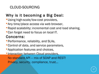 CLOUD-SOURCING
Why is it becoming a Big Deal:
Using high-scale/low-cost providers,
Any time/place access via web browser,
Rapid scalability; incremental cost and load sharing,
Can forget need to focus on local IT.
Concerns:
Performance, reliability, and SLAs,
Control of data, and service parameters,
Application features and choices,
Interaction between Cloud providers,
No standard API – mix of SOAP and REST!
Privacy, security, compliance, trust…
17
 