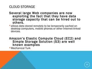CLOUD STORAGE
Several large Web companies are now
exploiting the fact that they have data
storage capacity that can be hired out to
others.
 allows data stored remotely to be temporarily cached on
desktop computers, mobile phones or other Internet-linked
devices.
Amazon’s Elastic Compute Cloud (EC2) and
Simple Storage Solution (S3) are well
known examples
 Mechanical Turk
20
 