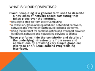 WHAT IS CLOUD COMPUTING?
Cloud Computing is a general term used to describe
a new class of network based computing that
takes place over the Internet,
 basically a step on from Utility Computing
 a collection/group of integrated and networked hardware,
software and Internet infrastructure (called a platform).
 Using the Internet for communication and transport provides
hardware, software and networking services to clients
These platforms hide the complexity and details of
the underlying infrastructure from users and
applications by providing very simple graphical
interface or API (Applications Programming
Interface).
2
 