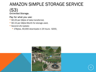 AMAZON SIMPLE STORAGE SERVICE
(S3)
Unlimited Storage.
Pay for what you use:
 $0.20 per GByte of data transferred,
 $0.15 per GByte-Month for storage used,
 Second Life Update:
 1TBytes, 40,000 downloads in 24 hours - $200,
21
 