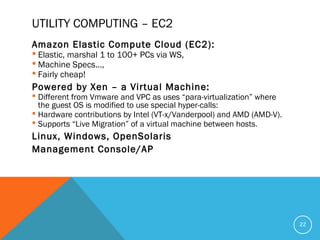 UTILITY COMPUTING – EC2
Amazon Elastic Compute Cloud (EC2):
 Elastic, marshal 1 to 100+ PCs via WS,
 Machine Specs…,
 Fairly cheap!
Powered by Xen – a Virtual Machine:
 Different from Vmware and VPC as uses “para-virtualization” where
the guest OS is modified to use special hyper-calls:
 Hardware contributions by Intel (VT-x/Vanderpool) and AMD (AMD-V).
 Supports “Live Migration” of a virtual machine between hosts.
Linux, Windows, OpenSolaris
Management Console/AP
22
 