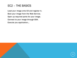 EC2 – THE BASICS
Load your image onto S3 and register it.
Boot your image from the Web Service.
Open up required ports for your image.
Connect to your image through SSH.
Execute you application…
23
 