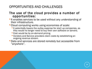 OPPORTUNITIES AND CHALLENGES
The use of the cloud provides a number of
opportunities:
 It enables services to be used without any understanding of
their infrastructure.
 Cloud computing works using economies of scale:
 It potentially lowers the outlay expense for start up companies, as
they would no longer need to buy their own software or servers.
 Cost would be by on-demand pricing.
 Vendors and Service providers claim costs by establishing an
ongoing revenue stream.
 Data and services are stored remotely but accessible from
“anywhere”.
24
 