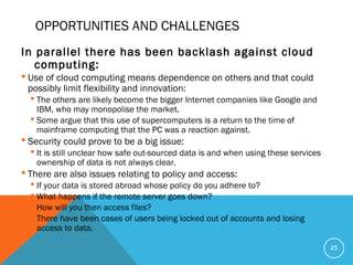 OPPORTUNITIES AND CHALLENGES
In parallel there has been backlash against cloud
computing:
 Use of cloud computing means dependence on others and that could
possibly limit flexibility and innovation:
 The others are likely become the bigger Internet companies like Google and
IBM, who may monopolise the market.
 Some argue that this use of supercomputers is a return to the time of
mainframe computing that the PC was a reaction against.
 Security could prove to be a big issue:
 It is still unclear how safe out-sourced data is and when using these services
ownership of data is not always clear.
 There are also issues relating to policy and access:
 If your data is stored abroad whose policy do you adhere to?
 What happens if the remote server goes down?
 How will you then access files?
 There have been cases of users being locked out of accounts and losing
access to data.
25
 