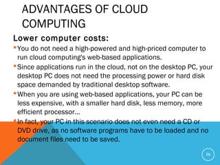 ADVANTAGES OF CLOUD
COMPUTING
Lower computer costs:
You do not need a high-powered and high-priced computer to
run cloud computing's web-based applications.
Since applications run in the cloud, not on the desktop PC, your
desktop PC does not need the processing power or hard disk
space demanded by traditional desktop software.
When you are using web-based applications, your PC can be
less expensive, with a smaller hard disk, less memory, more
efficient processor...
In fact, your PC in this scenario does not even need a CD or
DVD drive, as no software programs have to be loaded and no
document files need to be saved.
26
 