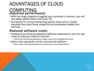 ADVANTAGES OF CLOUD
COMPUTINGImproved performance:
 With few large programs hogging your computer's memory, you will
see better performance from your PC.
 Computers in a cloud computing system boot and run faster
because they have fewer programs and processes loaded into
memory…
Reduced software costs:
 Instead of purchasing expensive software applications, you can get
most of what you need for free-ish!
 most cloud computing applications today, such as the Google Docs suite.
 better than paying for similar commercial software
 which alone may be justification for switching to cloud applications.
27
 