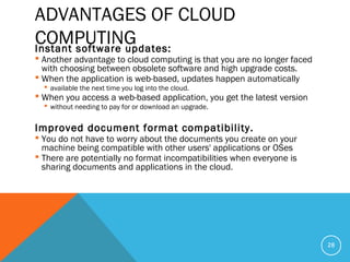 ADVANTAGES OF CLOUD
COMPUTINGInstant software updates:
 Another advantage to cloud computing is that you are no longer faced
with choosing between obsolete software and high upgrade costs.
 When the application is web-based, updates happen automatically
 available the next time you log into the cloud.
 When you access a web-based application, you get the latest version
 without needing to pay for or download an upgrade.
Improved document format compatibility.
 You do not have to worry about the documents you create on your
machine being compatible with other users' applications or OSes
 There are potentially no format incompatibilities when everyone is
sharing documents and applications in the cloud.
28
 