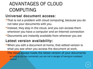 ADVANTAGES OF CLOUD
COMPUTING
Universal document access:
That is not a problem with cloud computing, because you do
not take your documents with you.
Instead, they stay in the cloud, and you can access them
whenever you have a computer and an Internet connection
Documents are instantly available from wherever you are
Latest version availability:
When you edit a document at home, that edited version is
what you see when you access the document at work.
The cloud always hosts the latest version of your documents
 as long as you are connected, you are not in danger of having an outdated
version
30
 