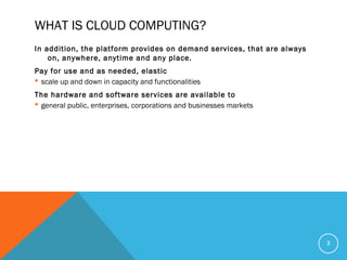 WHAT IS CLOUD COMPUTING?
In addition, the platform provides on demand services, that are always
on, anywhere, anytime and any place.
Pay for use and as needed, elastic
 scale up and down in capacity and functionalities
The hardware and software services are available to
 general public, enterprises, corporations and businesses markets
3
 