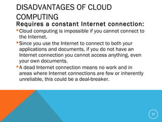 DISADVANTAGES OF CLOUD
COMPUTING
Requires a constant Internet connection:
Cloud computing is impossible if you cannot connect to
the Internet.
Since you use the Internet to connect to both your
applications and documents, if you do not have an
Internet connection you cannot access anything, even
your own documents.
A dead Internet connection means no work and in
areas where Internet connections are few or inherently
unreliable, this could be a deal-breaker.
32
 