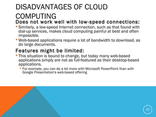 DISADVANTAGES OF CLOUD
COMPUTING
Does not work well with low-speed connections:
 Similarly, a low-speed Internet connection, such as that found with
dial-up services, makes cloud computing painful at best and often
impossible.
 Web-based applications require a lot of bandwidth to download, as
do large documents.
Features might be limited:
 This situation is bound to change, but today many web-based
applications simply are not as full-featured as their desktop-based
applications.
 For example, you can do a lot more with Microsoft PowerPoint than with
Google Presentation's web-based offering
33
 