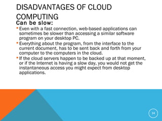 DISADVANTAGES OF CLOUD
COMPUTING
Can be slow:
 Even with a fast connection, web-based applications can
sometimes be slower than accessing a similar software
program on your desktop PC.
 Everything about the program, from the interface to the
current document, has to be sent back and forth from your
computer to the computers in the cloud.
 If the cloud servers happen to be backed up at that moment,
or if the Internet is having a slow day, you would not get the
instantaneous access you might expect from desktop
applications.
34
 