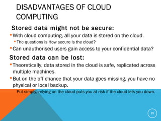 DISADVANTAGES OF CLOUD
COMPUTING
Stored data might not be secure:
With cloud computing, all your data is stored on the cloud.
 The questions is How secure is the cloud?
Can unauthorised users gain access to your confidential data?
Stored data can be lost:
Theoretically, data stored in the cloud is safe, replicated across
multiple machines.
But on the off chance that your data goes missing, you have no
physical or local backup.
 Put simply, relying on the cloud puts you at risk if the cloud lets you down.
35
 