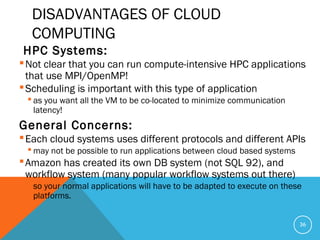 DISADVANTAGES OF CLOUD
COMPUTING
HPC Systems:
Not clear that you can run compute-intensive HPC applications
that use MPI/OpenMP!
Scheduling is important with this type of application
 as you want all the VM to be co-located to minimize communication
latency!
General Concerns:
Each cloud systems uses different protocols and different APIs
 may not be possible to run applications between cloud based systems
Amazon has created its own DB system (not SQL 92), and
workflow system (many popular workflow systems out there)
 so your normal applications will have to be adapted to execute on these
platforms.
36
 