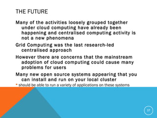 THE FUTURE
Many of the activities loosely grouped together
under cloud computing have already been
happening and centralised computing activity is
not a new phenomena
Grid Computing was the last research-led
centralised approach
However there are concerns that the mainstream
adoption of cloud computing could cause many
problems for users
Many new open source systems appearing that you
can install and run on your local cluster
 should be able to run a variety of applications on these systems
37
 