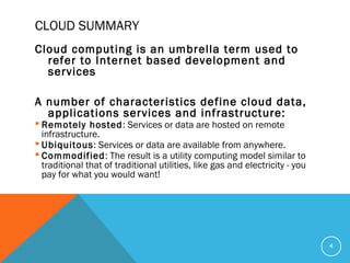 CLOUD SUMMARY
Cloud computing is an umbrella term used to
refer to Internet based development and
services
A number of characteristics define cloud data,
applications services and infrastructure:
 Remotely hosted: Services or data are hosted on remote
infrastructure.
 Ubiquitous: Services or data are available from anywhere.
 Commodified: The result is a utility computing model similar to
traditional that of traditional utilities, like gas and electricity - you
pay for what you would want!
4
 
