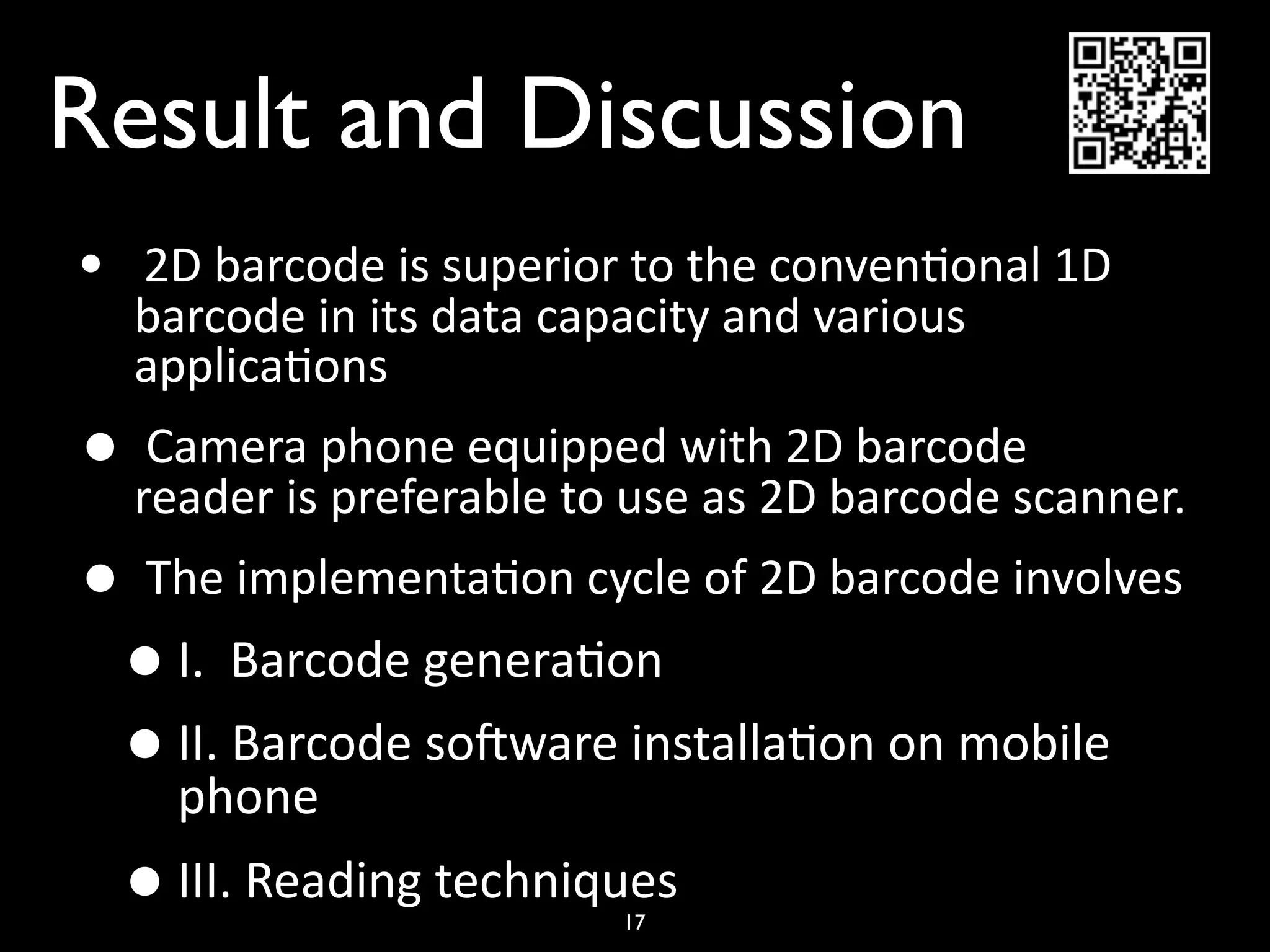 Result and Discussion
•    2D barcode is superior to the conven)onal 1D 
    barcode in its data capacity and various 
    applica)ons
•  Camera phone equipped with 2D barcode      
  reader is preferable to use as 2D barcode scanner.
•  The implementa)on cycle of 2D barcode involves
 • I.  Barcode genera)on 
 • II. Barcode sodware installa)on on mobile 
    phone
    • III. Reading techniques
                           17
 