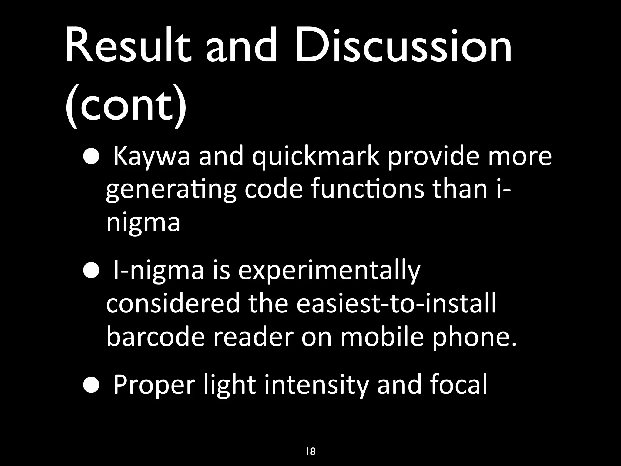 Result and Discussion
(cont)
 • Kaywa and quickmark provide more 
   genera)ng code func)ons than i‐
   nigma
 • I‐nigma is experimentally 
   considered the easiest‐to‐install 
   barcode reader on mobile phone.
 • Proper light intensity and focal 
                    18
 