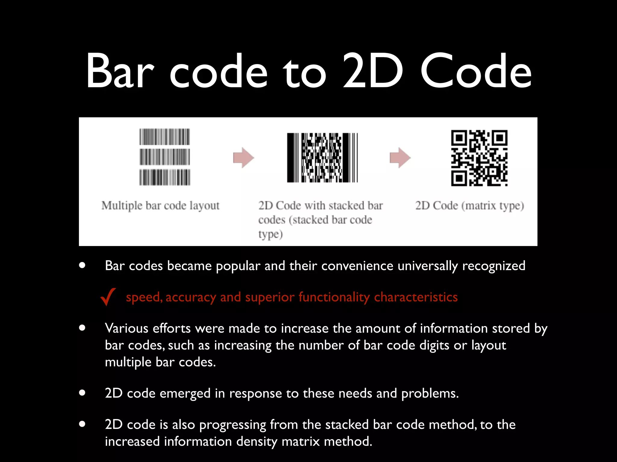 Bar code to 2D Code


•   Bar codes became popular and their convenience universally recognized

    ✓   speed, accuracy and superior functionality characteristics

•   Various efforts were made to increase the amount of information stored by
    bar codes, such as increasing the number of bar code digits or layout
    multiple bar codes.

•   2D code emerged in response to these needs and problems.

•   2D code is also progressing from the stacked bar code method, to the
    increased information density matrix method.
 