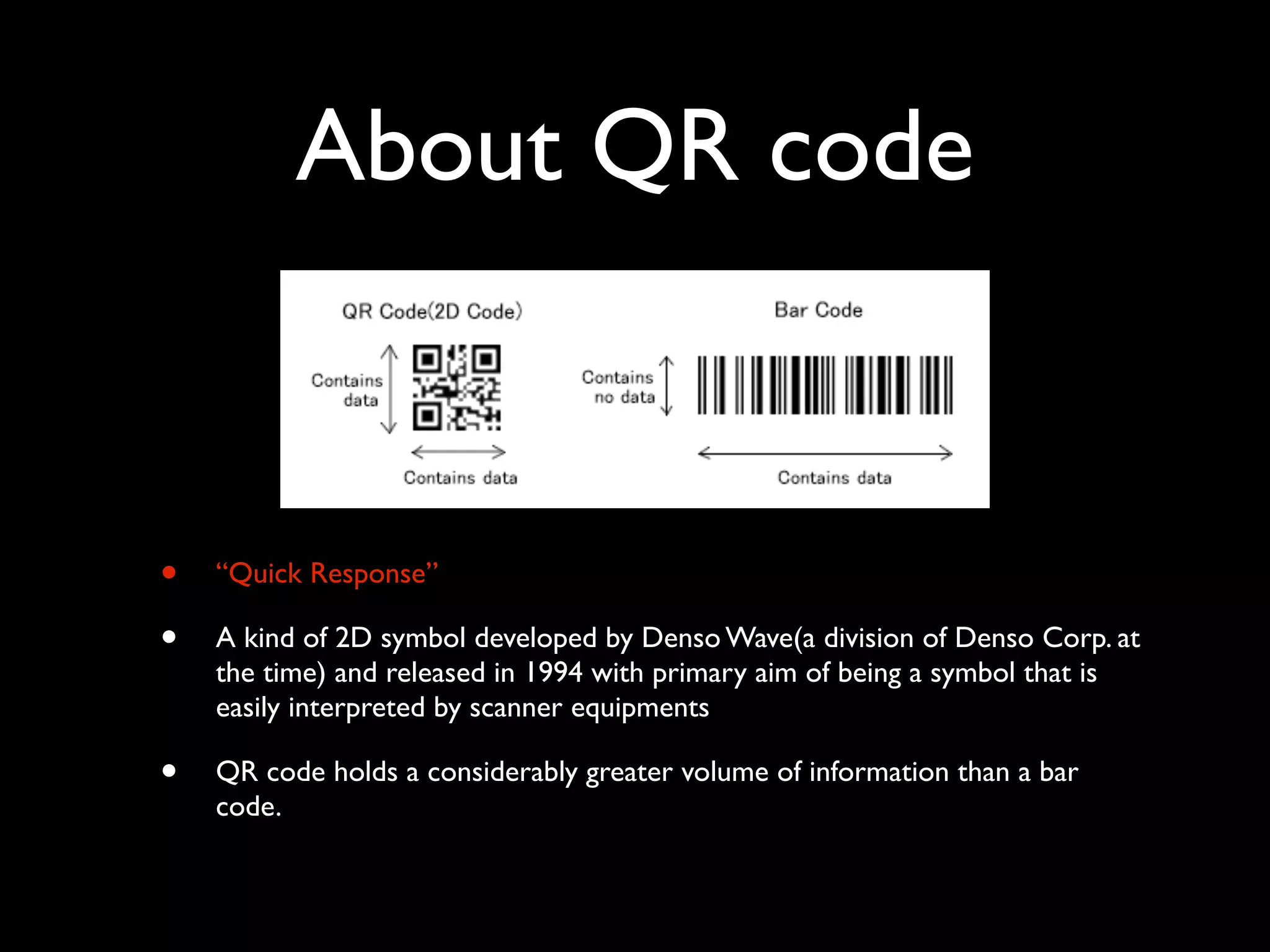 About QR code


•   “Quick Response”

•   A kind of 2D symbol developed by Denso Wave(a division of Denso Corp. at
    the time) and released in 1994 with primary aim of being a symbol that is
    easily interpreted by scanner equipments

•   QR code holds a considerably greater volume of information than a bar
    code.
 