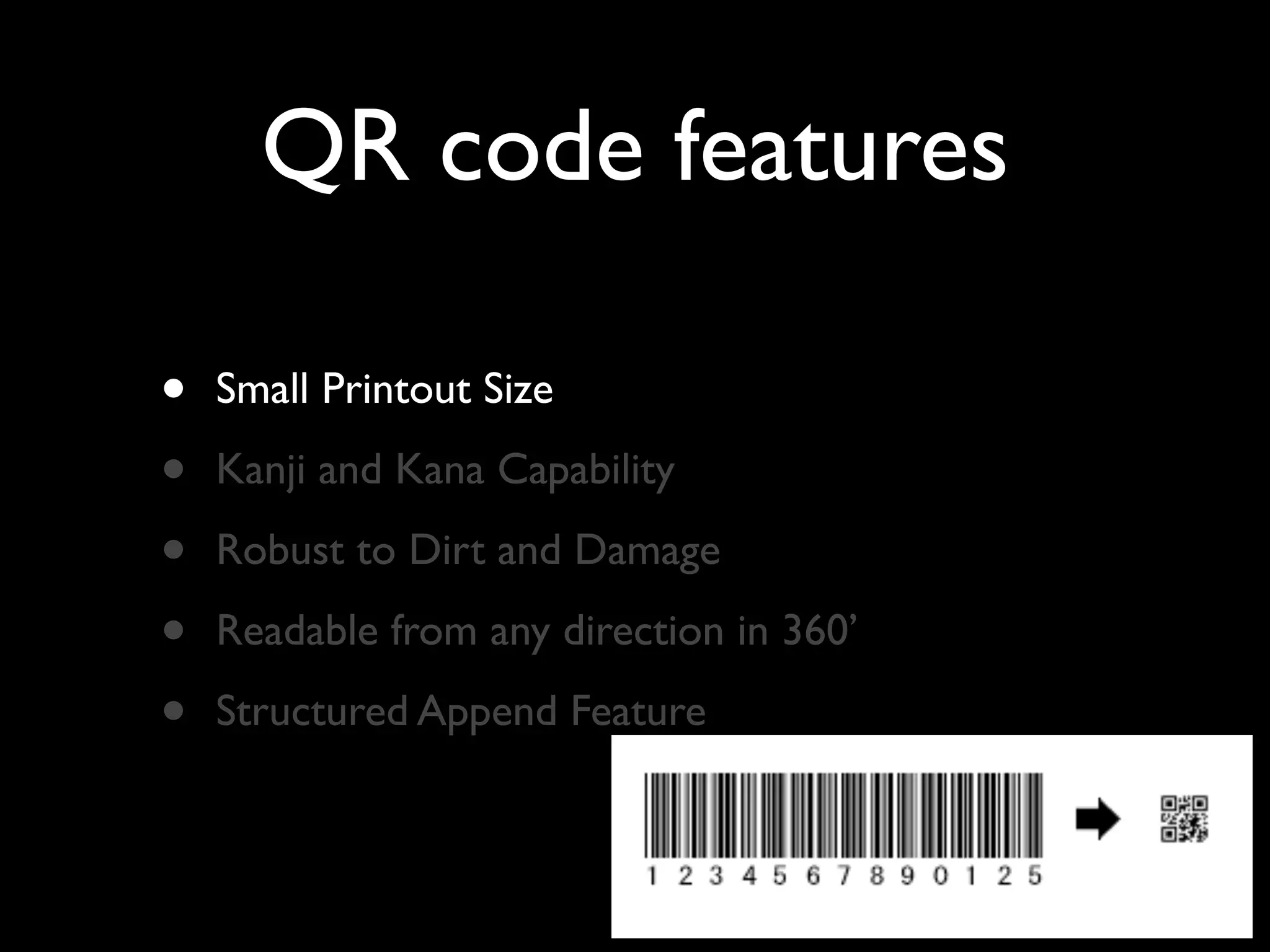 QR code features

•   Small Printout Size

•   Kanji and Kana Capability

•   Robust to Dirt and Damage

•   Readable from any direction in 360’

•   Structured Append Feature
 