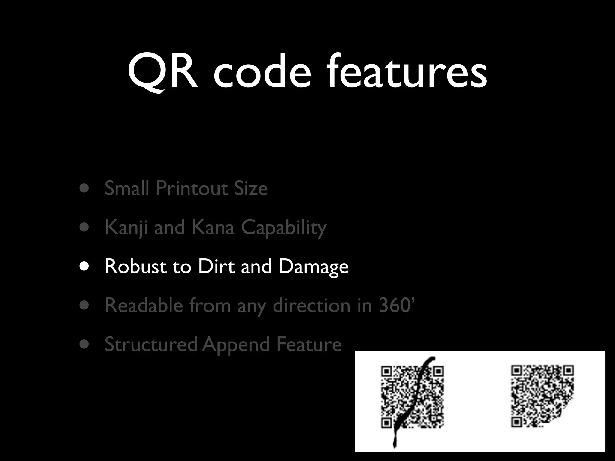 QR code features

•   Small Printout Size

•   Kanji and Kana Capability

•   Robust to Dirt and Damage

•   Readable from any direction in 360’

•   Structured Append Feature
 
