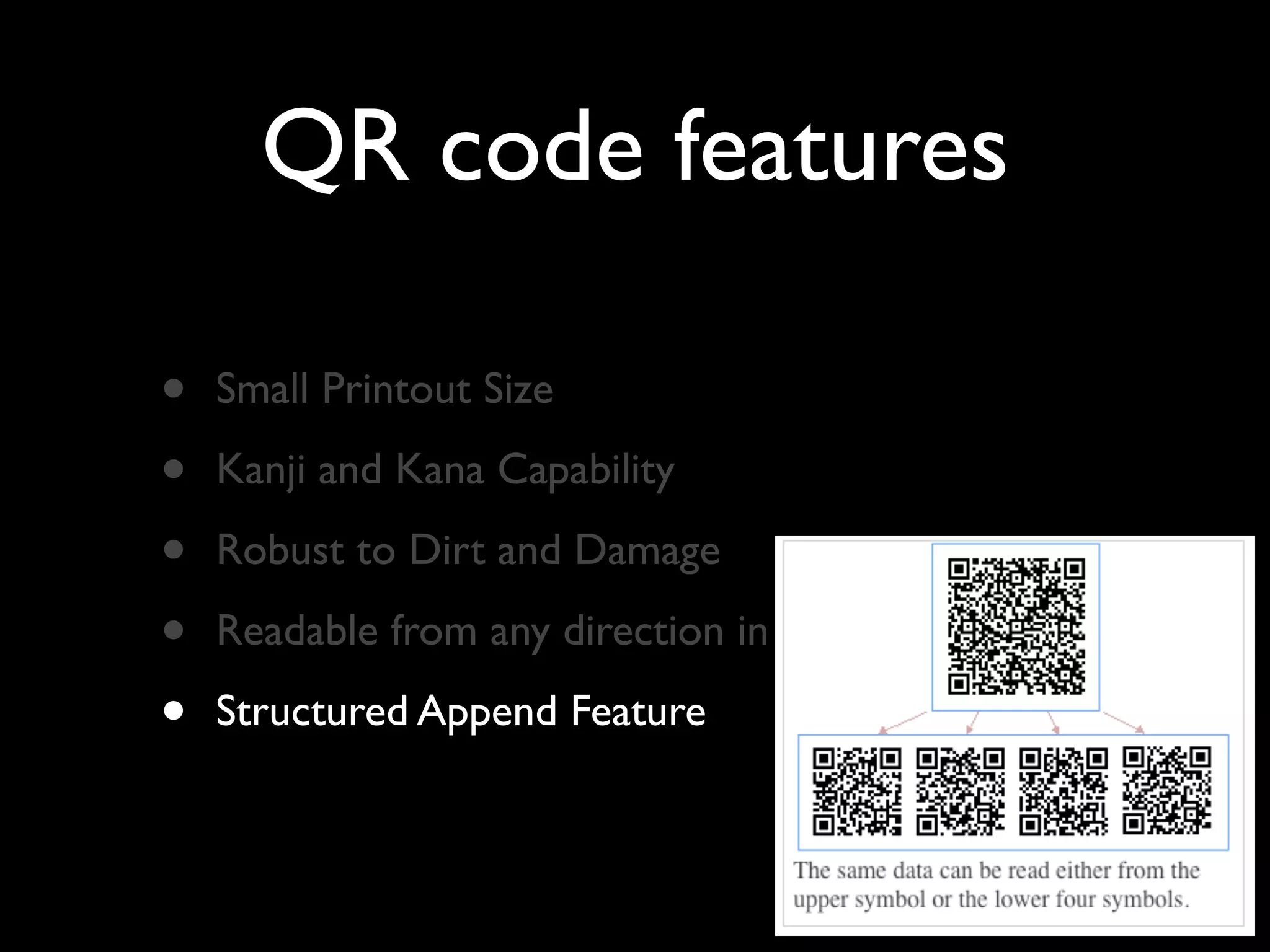 QR code features

•   Small Printout Size

•   Kanji and Kana Capability

•   Robust to Dirt and Damage

•   Readable from any direction in 360’

•   Structured Append Feature
 