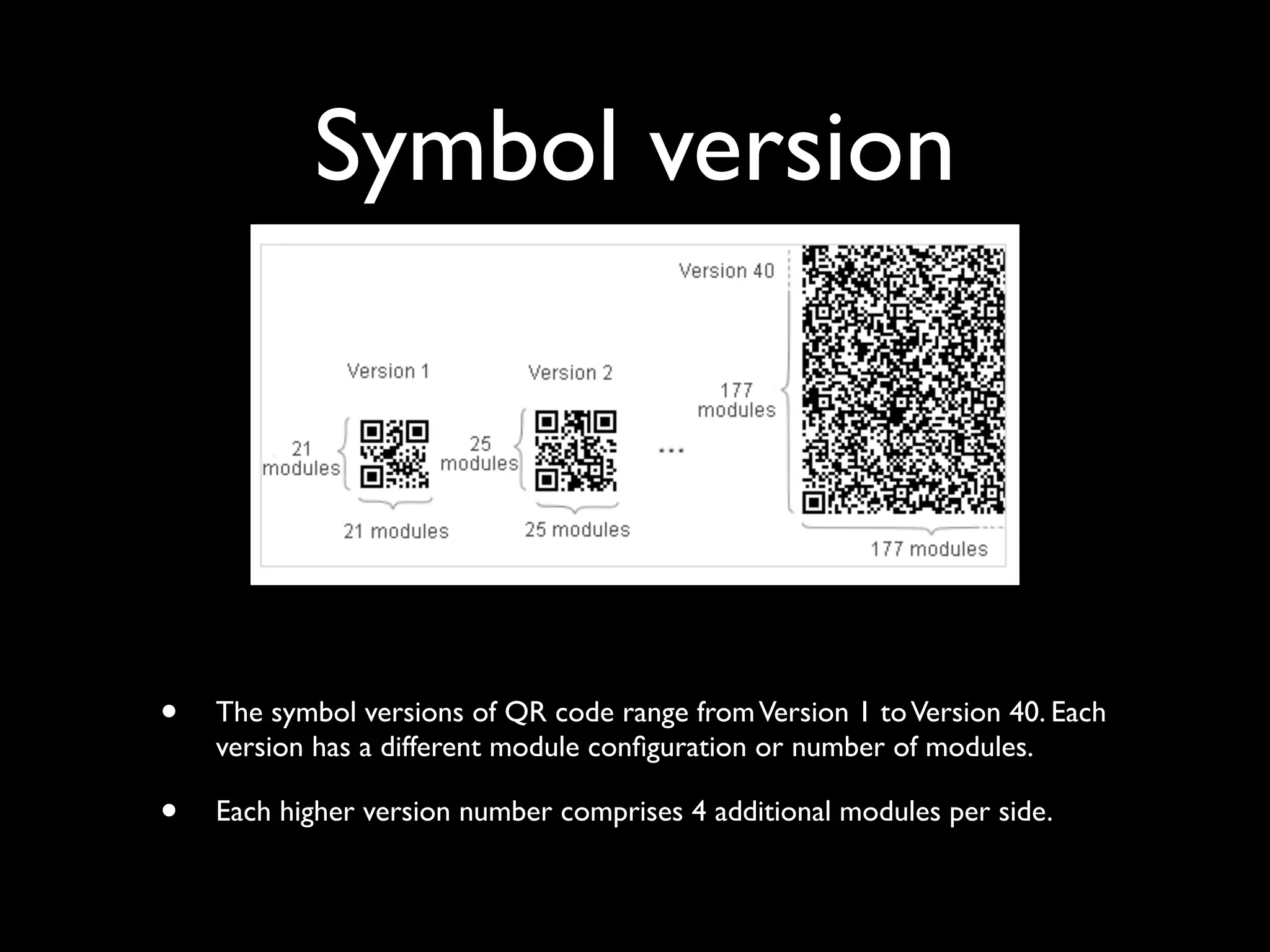 Symbol version




•   The symbol versions of QR code range from Version 1 to Version 40. Each
    version has a different module conﬁguration or number of modules.

•   Each higher version number comprises 4 additional modules per side.
 