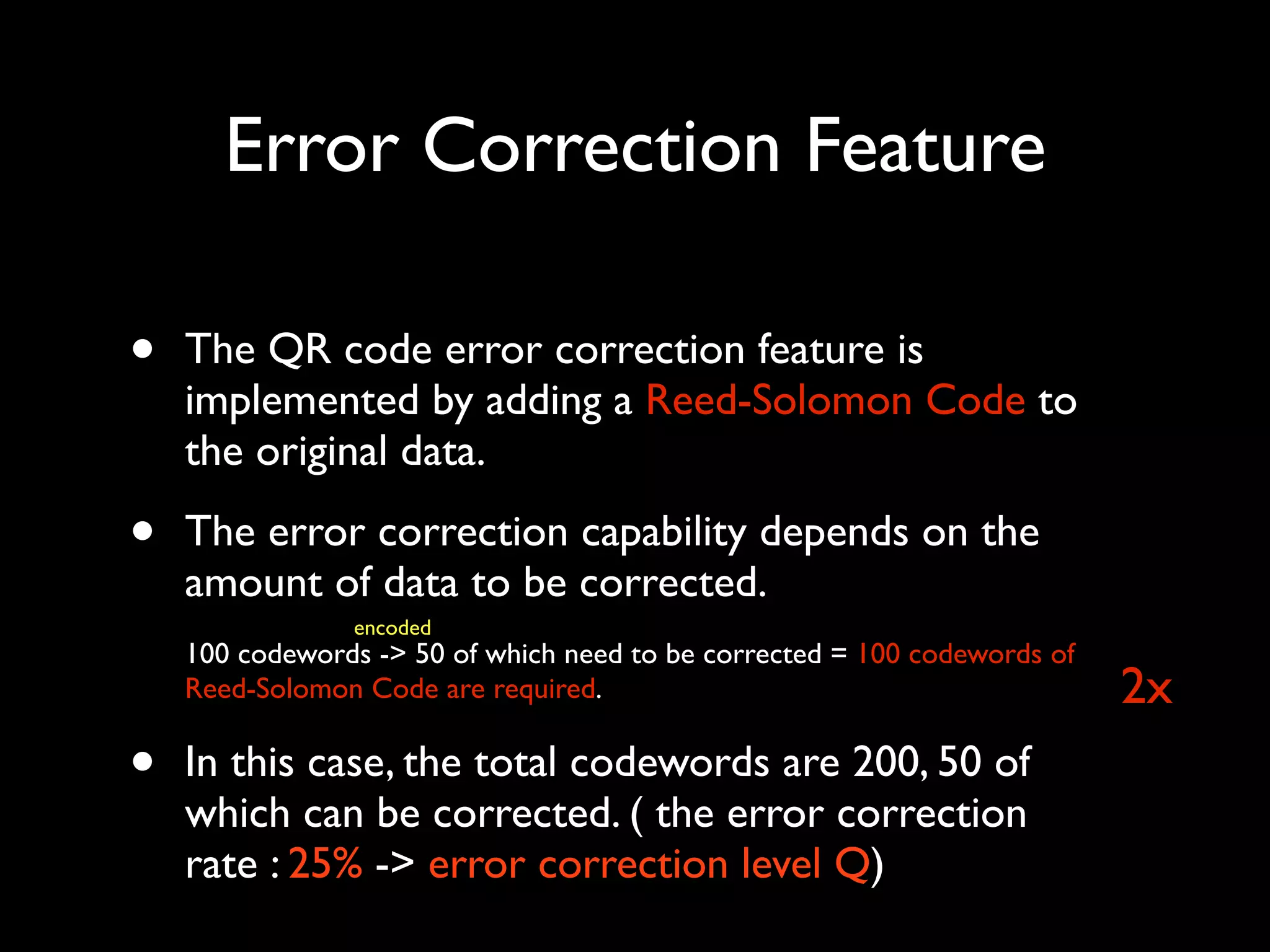 Error Correction Feature

•   The QR code error correction feature is
    implemented by adding a Reed-Solomon Code to
    the original data.

•   The error correction capability depends on the
    amount of data to be corrected.
                encoded
    100 codewords -> 50 of which need to be corrected = 100 codewords of
    Reed-Solomon Code are required.                                        2x
•   In this case, the total codewords are 200, 50 of
    which can be corrected. ( the error correction
    rate : 25% -> error correction level Q)
 