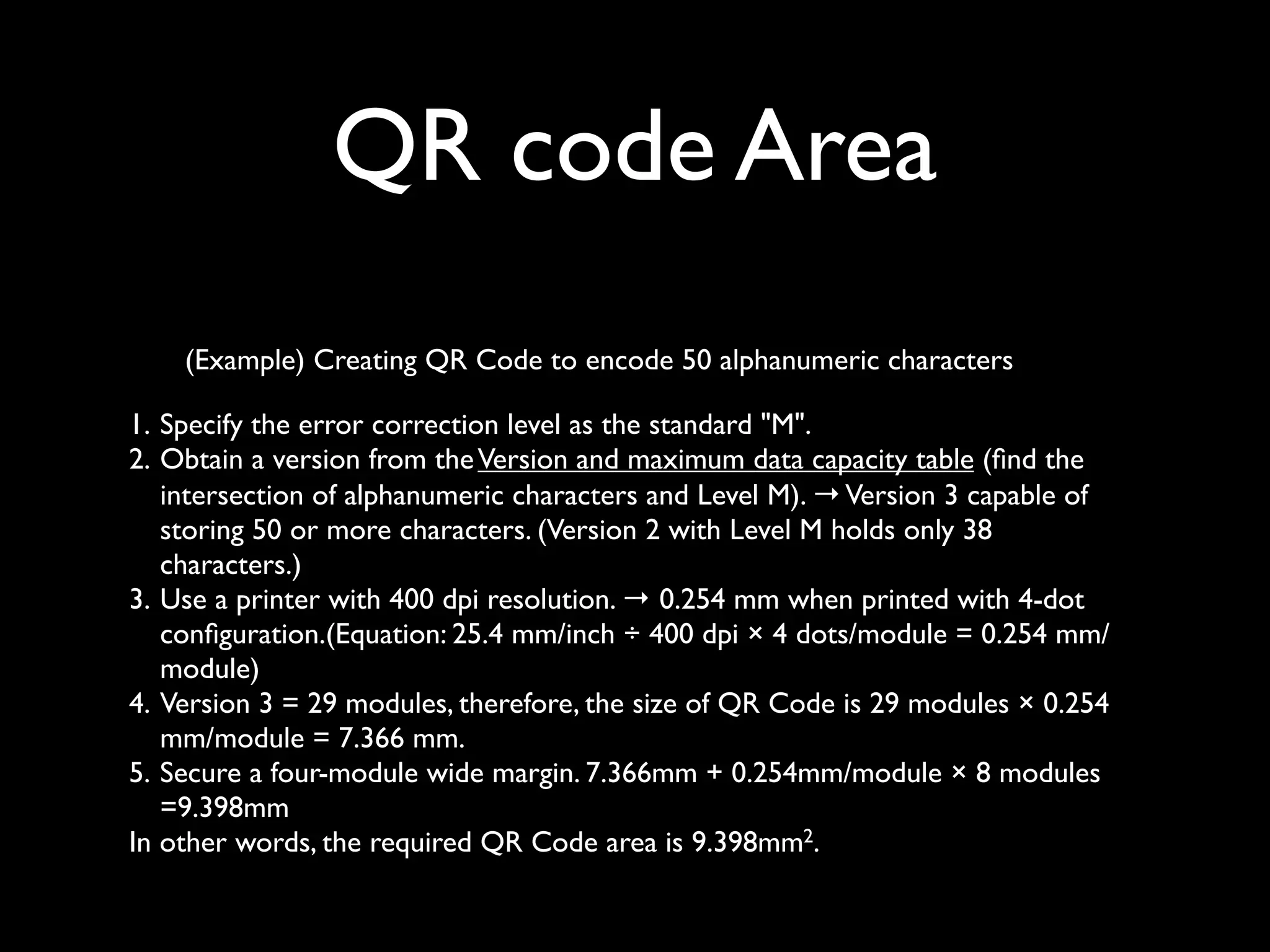 QR code Area
    (Example) Creating QR Code to encode 50 alphanumeric characters

1. Specify the error correction level as the standard "M".
2. Obtain a version from the Version and maximum data capacity table (ﬁnd the
   intersection of alphanumeric characters and Level M). → Version 3 capable of
   storing 50 or more characters. (Version 2 with Level M holds only 38
   characters.)
3. Use a printer with 400 dpi resolution. → 0.254 mm when printed with 4-dot
   conﬁguration.(Equation: 25.4 mm/inch ÷ 400 dpi × 4 dots/module = 0.254 mm/
   module)
4. Version 3 = 29 modules, therefore, the size of QR Code is 29 modules × 0.254
   mm/module = 7.366 mm.
5. Secure a four-module wide margin. 7.366mm + 0.254mm/module × 8 modules
   =9.398mm
In other words, the required QR Code area is 9.398mm2.
 
