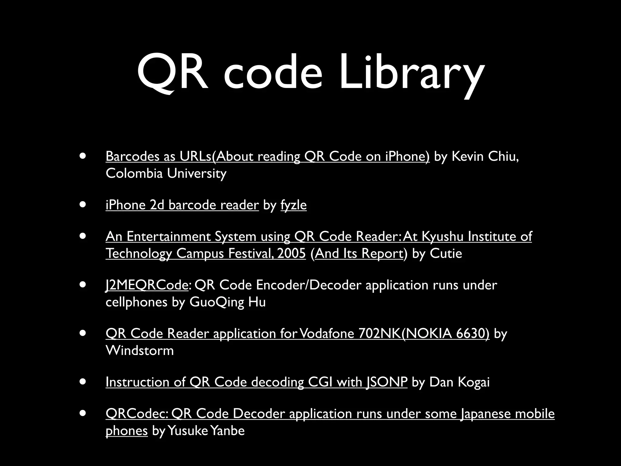 QR code Library
•   Barcodes as URLs(About reading QR Code on iPhone) by Kevin Chiu,
    Colombia University

•   iPhone 2d barcode reader by fyzle

•   An Entertainment System using QR Code Reader: At Kyushu Institute of
    Technology Campus Festival, 2005 (And Its Report) by Cutie

•   J2MEQRCode: QR Code Encoder/Decoder application runs under
    cellphones by GuoQing Hu

•   QR Code Reader application for Vodafone 702NK(NOKIA 6630) by
    Windstorm

•   Instruction of QR Code decoding CGI with JSONP by Dan Kogai

•   QRCodec: QR Code Decoder application runs under some Japanese mobile
    phones by Yusuke Yanbe
 