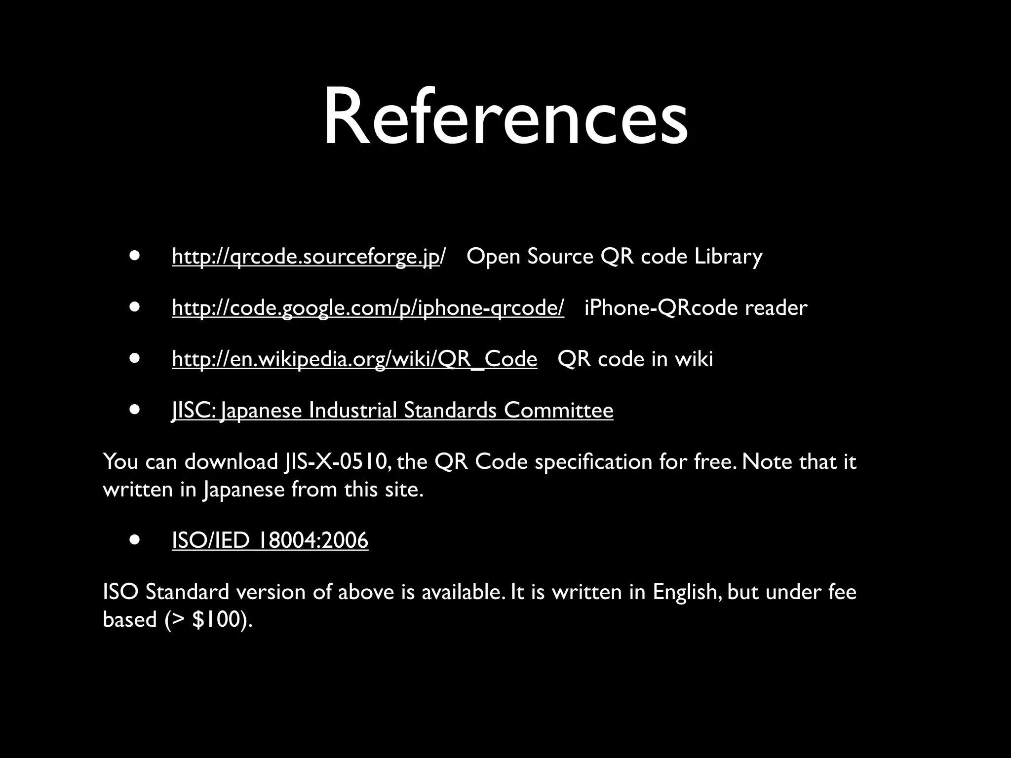 References
  •    http://qrcode.sourceforge.jp/ Open Source QR code Library

  •    http://code.google.com/p/iphone-qrcode/ iPhone-QRcode reader

  •    http://en.wikipedia.org/wiki/QR_Code QR code in wiki

  •    JISC: Japanese Industrial Standards Committee

You can download JIS-X-0510, the QR Code speciﬁcation for free. Note that it
written in Japanese from this site.

  •    ISO/IED 18004:2006

ISO Standard version of above is available. It is written in English, but under fee
based (> $100).
 