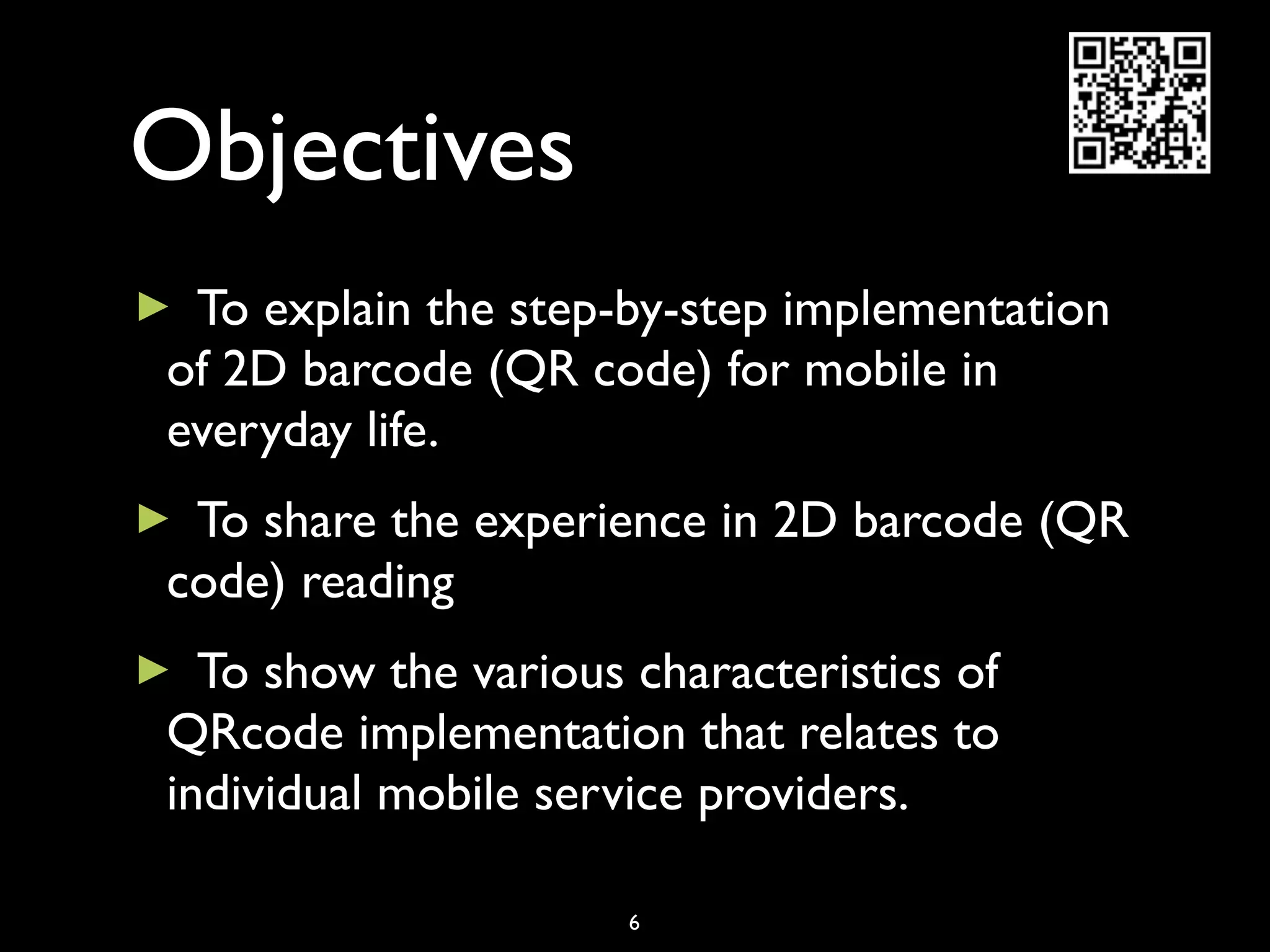 Objectives
►To explain the step-by-step implementation
of 2D barcode (QR code) for mobile in
everyday life.
►To share the experience in 2D barcode (QR
code) reading
► To show the various characteristics of
QRcode implementation that relates to
individual mobile service providers.

                      6
 