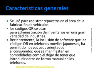  Se usó para registrar repuestos en el área de la
  fabricación de vehículos.
 los códigos QR se usan




                                                     © Aury M. Curbelo-http://acurbelo.org/blogs 2010
  para administración de inventarios en una gran
  variedad de industrias.
 Recientemente, la inclusión de software que lee
  códigos QR en teléfonos móviles japoneses, ha
  permitido nuevos usos orientados
  al consumidor, que se manifiestan en
  comodidades como el dejar de tener que
  introducir datos de forma manual en los
  teléfonos.
     http://es.wikipedia.org/wiki/Código_QR
 