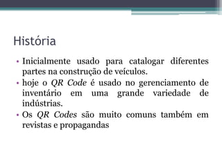HistóriaInicialmente usado para catalogar diferentes partes na construção de veículos.hoje o QR Code é usado no gerenciamento de inventário em uma grande variedade de indústrias.Os QR Codes são muito comuns também em revistas e propagandas