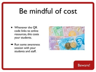 Be mindful of cost
•   Whenever the QR
    code links to online
    resources, this costs
    your students.

➡ Run some awareness
  session with your
  students and staff.



                            Beware!
 