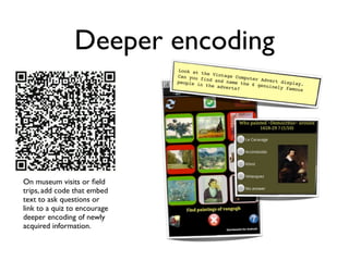 Deeper encoding
                              Look at
                                       the Vint
                              Can you           age Comp
                                       find and          uter Adv
                              people i           name the         ert disp
                                       n the ad            6 genuin       lay.
                                                verts?              ely famo
                                                                            us




On museum visits or ﬁeld
trips, add code that embed
text to ask questions or
link to a quiz to encourage
deeper encoding of newly
acquired information.
 