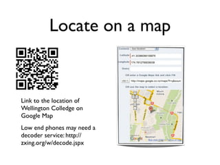 Locate on a map


Link to the location of
Wellington Colledge on
Google Map
Low end phones may need a
decoder service: http://
zxing.org/w/decode.jspx
 