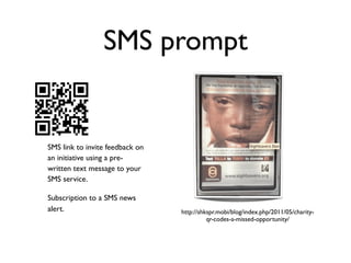 SMS prompt


SMS link to invite feedback on
an initiative using a pre-
written text message to your
SMS service.

Subscription to a SMS news
alert.                           http://shkspr.mobi/blog/index.php/2011/05/charity-
                                           qr-codes-a-missed-opportunity/
 